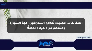 المخالفات الجديدة تُفاجئ السائقين: حجز السيارة ومنعهم من القيادة تماماً!